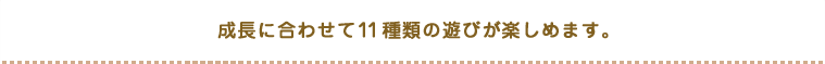 成長に合わせて１１種類の遊びが楽しめます。