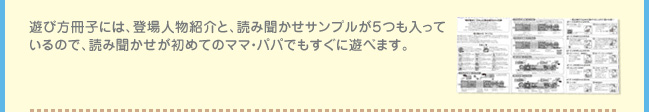 遊び方冊子には、登場人物紹介と、読み聞かせサンプルが５つも入っているので、読み聞かせが初めてのママ・パパでもすぐに遊べます。