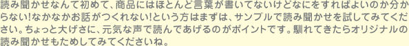 読み聞かせなんて初めて、商品にはほとんど言葉が書いてないけどなにをすればよいのか分からない！なかなかお話がつくれない！という方はまずは、サンプルで読み聞かせを試してみてください。ちょっと大げさに、元気な声で読んであげるのがポイントです。馴れてきたらオリジナルの読み聞かせもためしてみてくださいね。